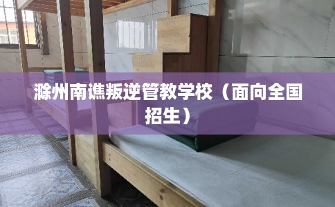 滁州南谯叛逆管教学校(面向全国招生) 滁州南谯叛逆管教学校(面向全国招生)