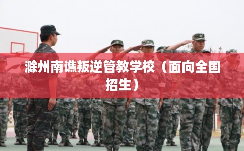 滁州南谯叛逆管教学校（面向全国招生）