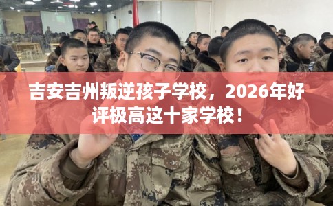 吉安吉州叛逆孩子学校,2026年好评极高这十家学校! 吉安吉州叛逆孩子学校,2026年好评极高这十家学校!