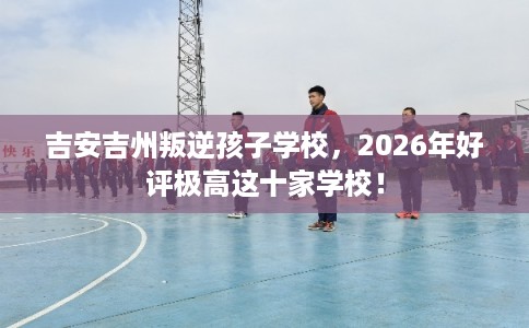 吉安吉州叛逆孩子学校,2026年好评极高这十家学校! 吉安吉州叛逆孩子学校,2026年好评极高这十家学校!