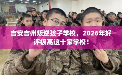 吉安吉州叛逆孩子学校，2026年好评极高这十家学校！