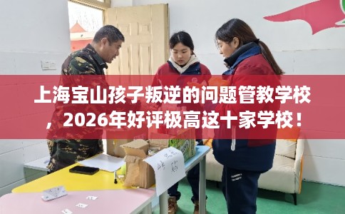 上海宝山孩子叛逆的问题管教学校，2026年好评极高这十家学校！