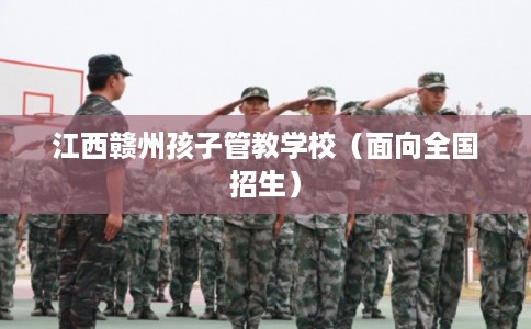江西赣州孩子管教学校(面向全国招生) 江西赣州孩子管教学校(面向全国招生)