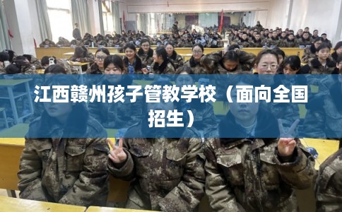 江西赣州孩子管教学校(面向全国招生) 江西赣州孩子管教学校(面向全国招生)