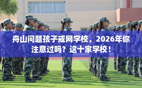 舟山问题孩子戒网学校,2026年你注意过吗?这十家学校! 舟山问题孩子戒网学校,2026年你注意过吗?这十家学校!