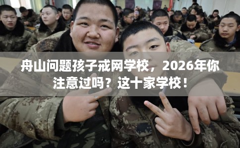 舟山问题孩子戒网学校，2026年你注意过吗？这十家学校！