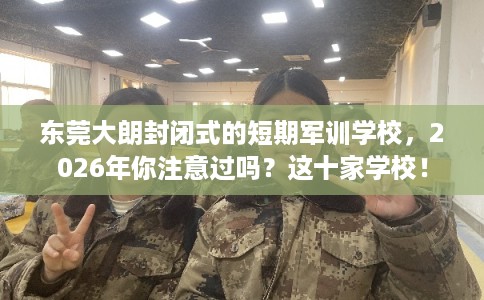 东莞大朗封闭式的短期军训学校，2026年你注意过吗？这十家学校！