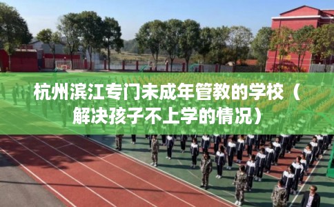 杭州滨江专门未成年管教的学校(解决孩子不上学的情况) 杭州滨江专门未成年管教的学校(解决孩子不上学的情况)