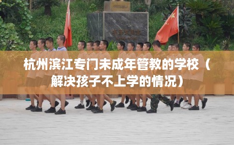 杭州滨江专门未成年管教的学校（解决孩子不上学的情况）