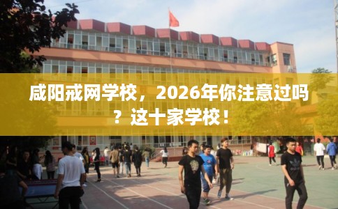 咸阳戒网学校，2026年你注意过吗？这十家学校！
