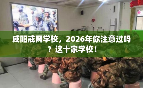 咸阳戒网学校，2026年你注意过吗？这十家学校！