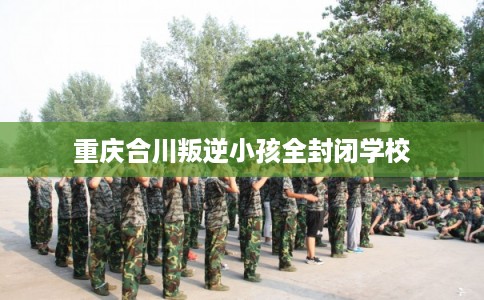 重庆合川叛逆小孩全封闭学校