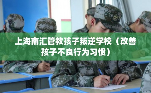 上海南汇管教孩子叛逆学校（改善孩子不良行为习惯）