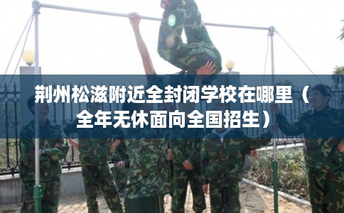 荆州松滋附近全封闭学校在哪里(全年无休面向全国招生) 荆州松滋附近全封闭学校在哪里(全年无休面向全国招生)