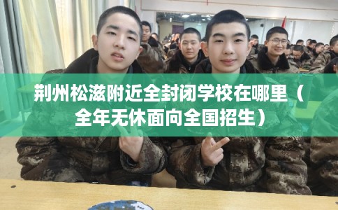 荆州松滋附近全封闭学校在哪里（全年无休面向全国招生）