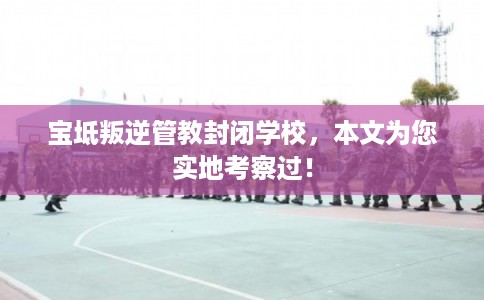宝坻叛逆管教封闭学校，本文为您实地考察过！
