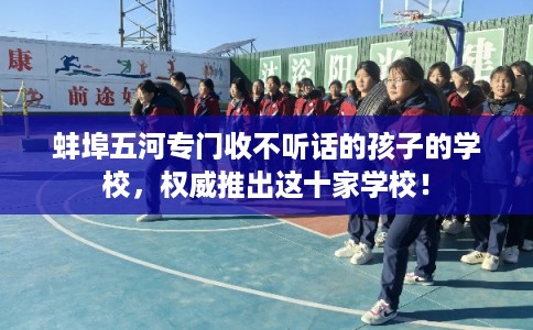 蚌埠五河专门收不听话的孩子的学校，权威推出这十家学校！
