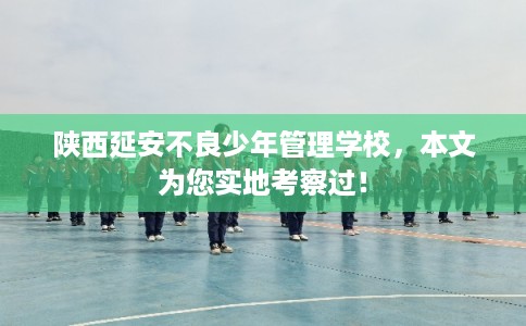 陕西延安不良少年管理学校，本文为您实地考察过！