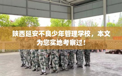 陕西延安不良少年管理学校，本文为您实地考察过！