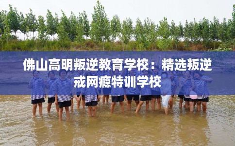 佛山高明叛逆教育学校:精选叛逆戒网瘾特训学校 佛山高明叛逆教育学校:精选叛逆戒网瘾特训学校
