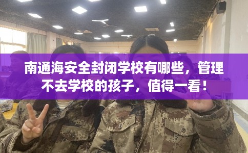 南通海安全封闭学校有哪些，管理不去学校的孩子，值得一看！