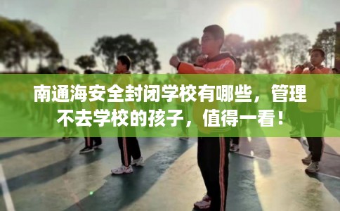 南通海安全封闭学校有哪些，管理不去学校的孩子，值得一看！