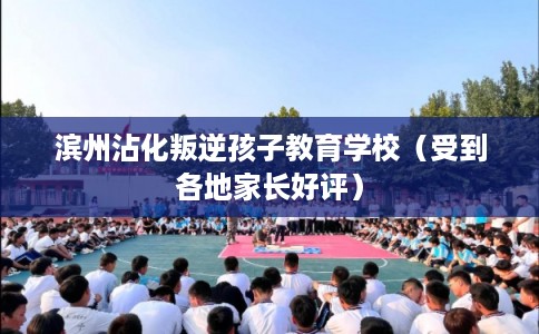 滨州沾化叛逆孩子教育学校（受到各地家长好评）