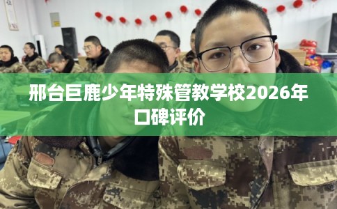 邢台巨鹿少年特殊管教学校2026年口碑评价 邢台巨鹿少年特殊管教学校2026年口碑评价