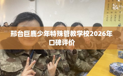 邢台巨鹿少年特殊管教学校2026年口碑评价 邢台巨鹿少年特殊管教学校2026年口碑评价