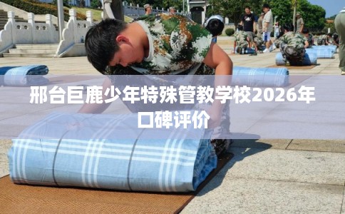 邢台巨鹿少年特殊管教学校2026年口碑评价 邢台巨鹿少年特殊管教学校2026年口碑评价