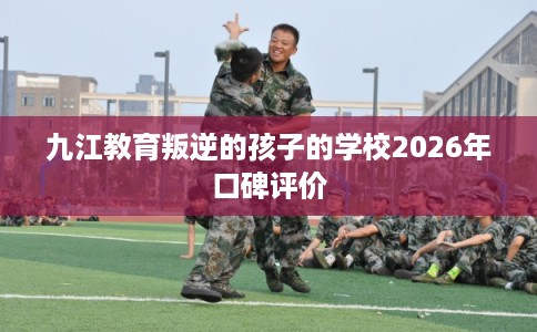 九江教育叛逆的孩子的学校2026年口碑评价