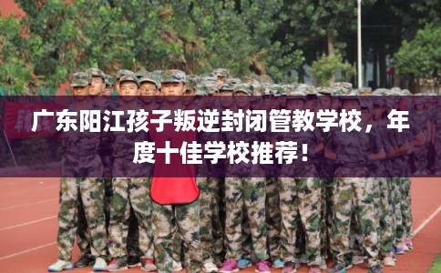 广东阳江孩子叛逆封闭管教学校,年度十佳学校推荐! 广东阳江孩子叛逆封闭管教学校,年度十佳学校推荐!