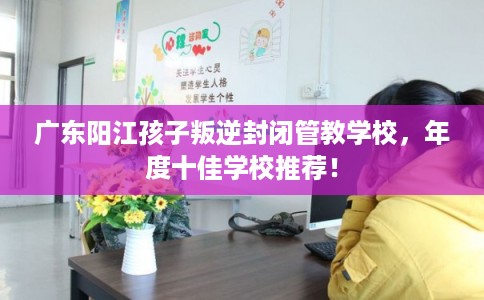 广东阳江孩子叛逆封闭管教学校,年度十佳学校推荐! 广东阳江孩子叛逆封闭管教学校,年度十佳学校推荐!