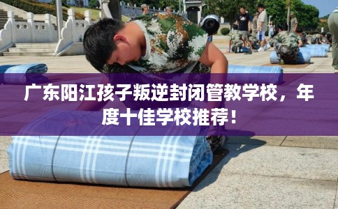 广东阳江孩子叛逆封闭管教学校,年度十佳学校推荐! 广东阳江孩子叛逆封闭管教学校,年度十佳学校推荐!