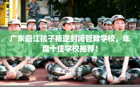 广东阳江孩子叛逆封闭管教学校，年度十佳学校推荐！
