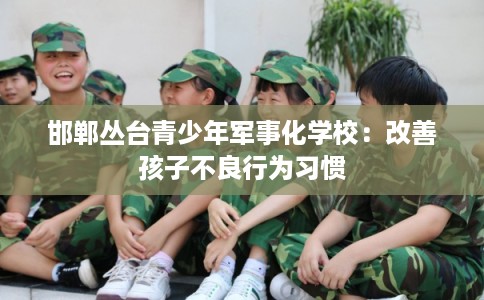 邯郸丛台青少年军事化学校:改善孩子不良行为习惯 邯郸丛台青少年军事化学校:改善孩子不良行为习惯