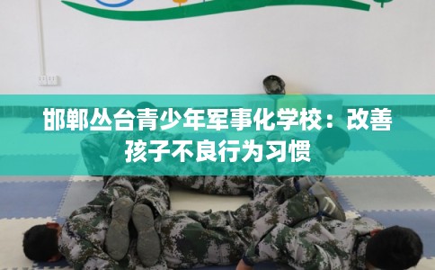 邯郸丛台青少年军事化学校:改善孩子不良行为习惯 邯郸丛台青少年军事化学校:改善孩子不良行为习惯