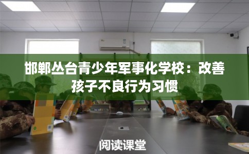 邯郸丛台青少年军事化学校:改善孩子不良行为习惯 邯郸丛台青少年军事化学校:改善孩子不良行为习惯
