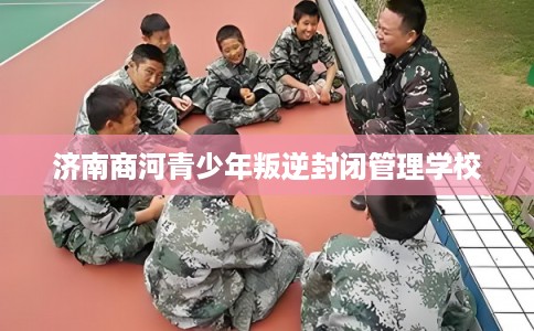 济南商河青少年叛逆封闭管理学校