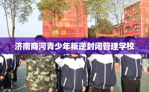 济南商河青少年叛逆封闭管理学校