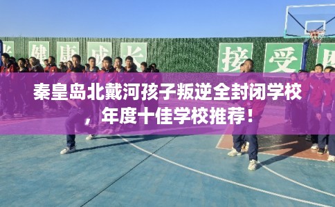 秦皇岛北戴河孩子叛逆全封闭学校,年度十佳学校推荐! 秦皇岛北戴河孩子叛逆全封闭学校,年度十佳学校推荐!