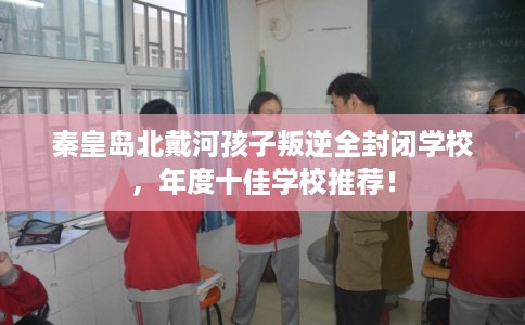 秦皇岛北戴河孩子叛逆全封闭学校，年度十佳学校推荐！
