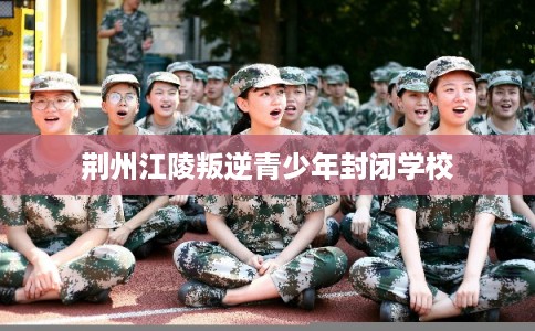 荆州江陵叛逆青少年封闭学校