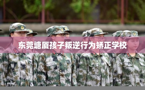 东莞塘厦孩子叛逆行为矫正学校
