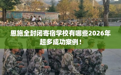 恩施全封闭寄宿学校有哪些2026年超多成功案例! 恩施全封闭寄宿学校有哪些2026年超多成功案例!
