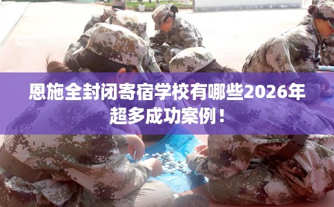 恩施全封闭寄宿学校有哪些2026年超多成功案例！