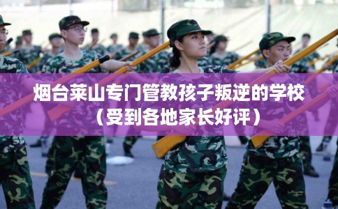 烟台莱山专门管教孩子叛逆的学校（受到各地家长好评）