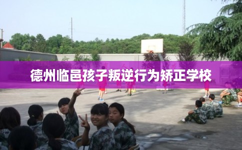 德州临邑孩子叛逆行为矫正学校 德州临邑孩子叛逆行为矫正学校