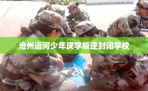 沧州运河少年厌学叛逆封闭学校