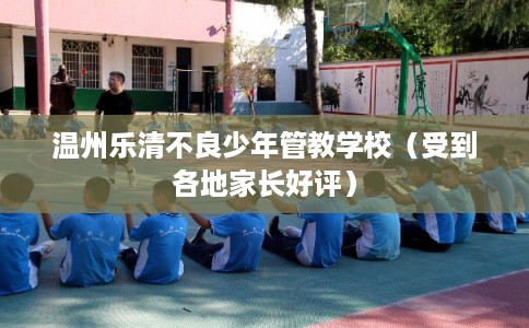 温州乐清不良少年管教学校（受到各地家长好评）